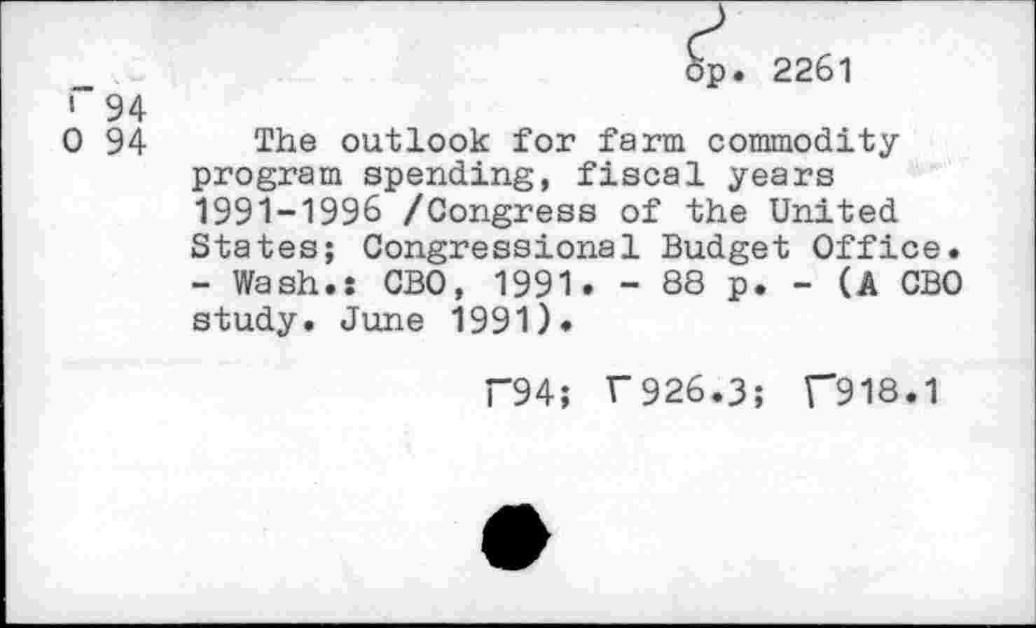 ﻿op. 2261
i" 94
0 94 The outlook for farm commodity program spending, fiscal years 1991-1996 /Congress of the United States; Congressional Budget Office.
- Wash.: CBO, 1991. - 88 p. - (A CBO study. June 1991).
T94; F926.3; T918.1